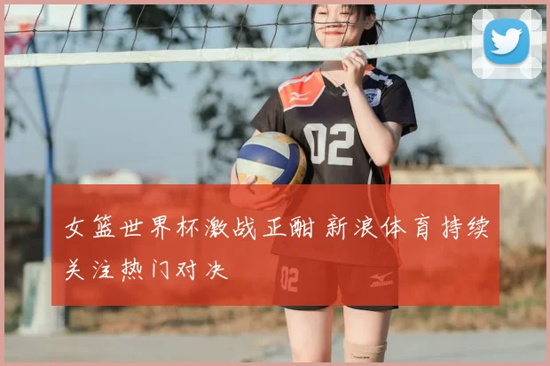 女篮世界杯激战正酣 新浪体育持续关注热门对决