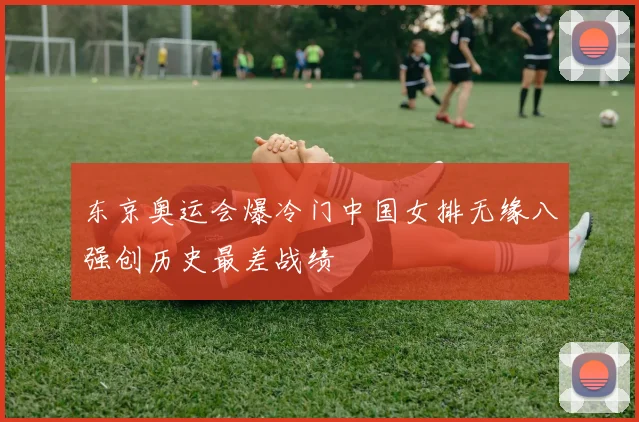 东京奥运会爆冷门中国女排无缘八强创历史最差战绩