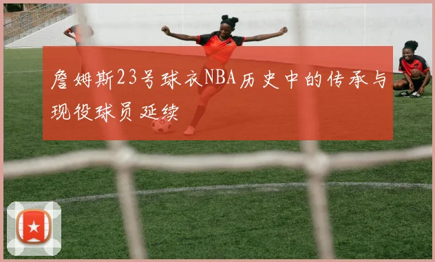 詹姆斯23号球衣NBA历史中的传承与现役球员延续