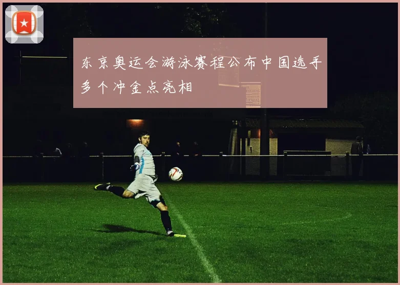 东京奥运会游泳赛程公布中国选手多个冲金点亮相