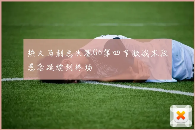 热火马刺总决赛G6第四节激战末段悬念延续到终场