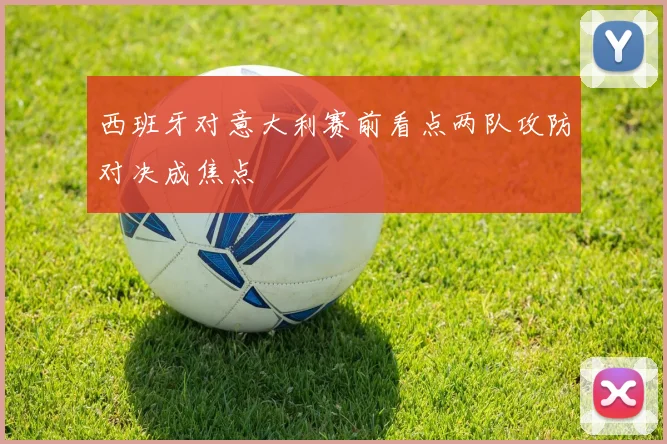 西班牙对意大利赛前看点两队攻防对决成焦点