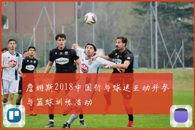 詹姆斯2018中国行与球迷互动并参与篮球训练活动