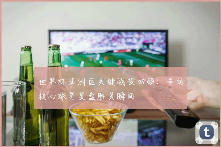 世界杯亚洲区关键战役回顾：专访核心球员复盘胜负瞬间