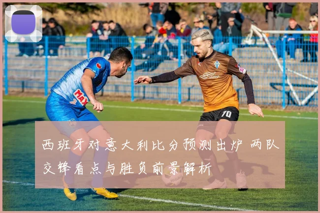 西班牙对意大利比分预测出炉 两队交锋看点与胜负前景解析
