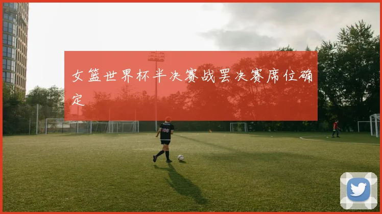 女篮世界杯半决赛战罢决赛席位确定