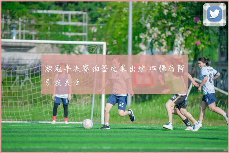 欧冠半决赛抽签结果出炉 四强对阵引发关注