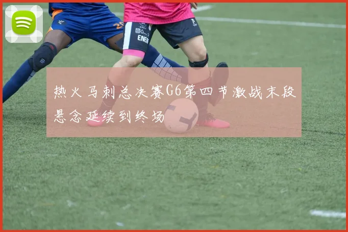 热火马刺总决赛G6第四节激战末段悬念延续到终场