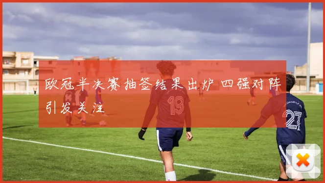 欧冠半决赛抽签结果出炉 四强对阵引发关注