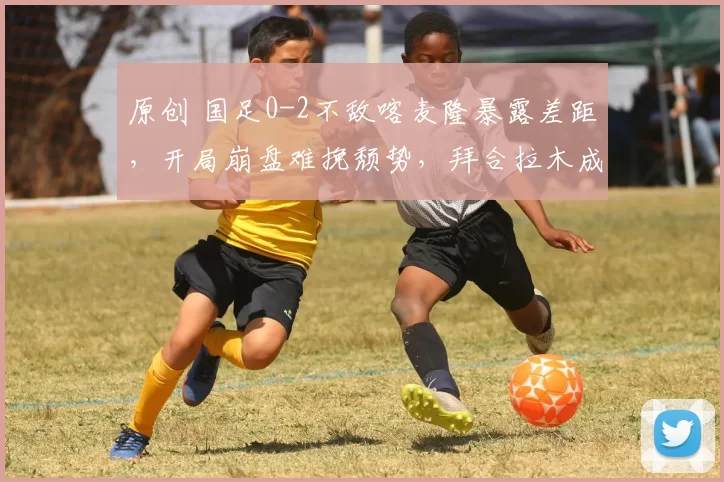 原创 国足0-2不敌喀麦隆暴露差距，开局崩盘难挽颓势，拜合拉木成亮点