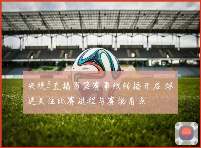 央视5直播男篮赛事线转播开启 球迷关注比赛进程与赛场看点