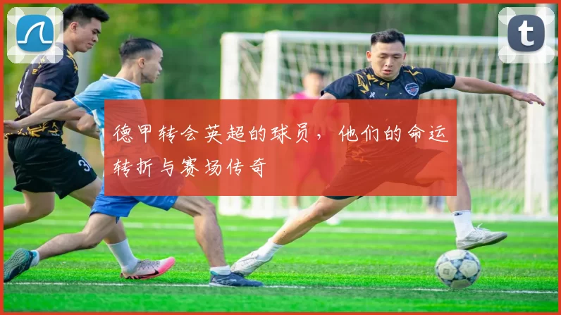 德甲转会英超的球员，他们的命运转折与赛场传奇