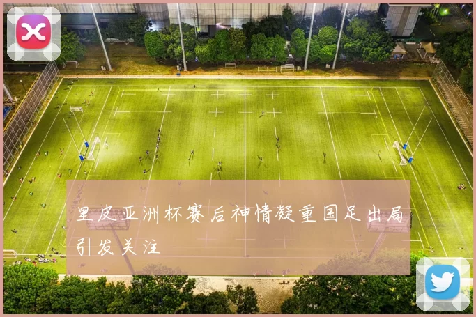 里皮亚洲杯赛后神情凝重国足出局引发关注