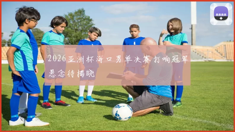 2026亚洲杯海口男单决赛打响冠军悬念待揭晓