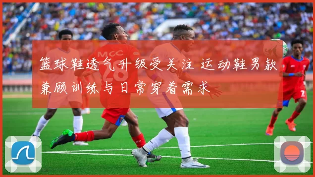 篮球鞋透气升级受关注 运动鞋男款兼顾训练与日常穿着需求