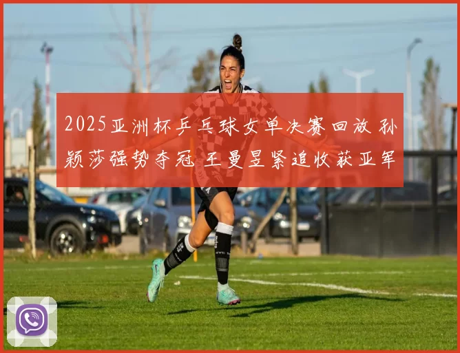 2025亚洲杯乒乓球女单决赛回放 孙颖莎强势夺冠 王曼昱紧追收获亚军