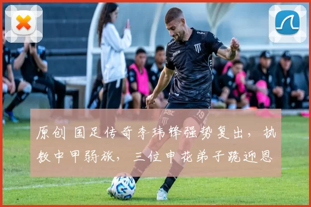 原创 国足传奇李玮锋强势复出，执教中甲弱旅，三位申花弟子跪迎恩师！