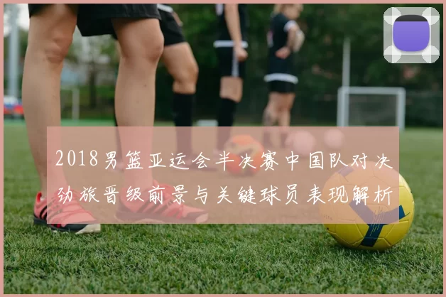 2018男篮亚运会半决赛中国队对决劲旅晋级前景与关键球员表现解析
