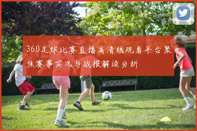 360足球比赛直播高清线观看平台聚焦赛事实况与战报解读分析