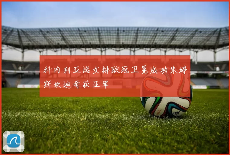 科内利亚诺女排欧冠卫冕成功朱婷斯坎迪奇获亚军