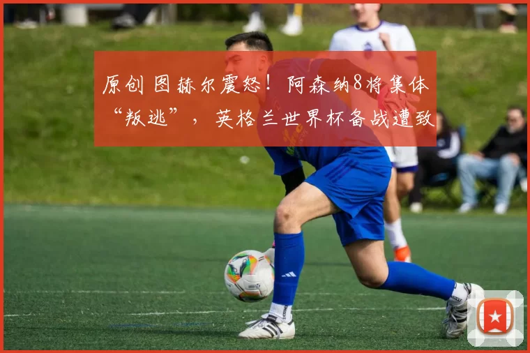 原创 图赫尔震怒！阿森纳8将集体“叛逃”，英格兰世界杯备战遭致命打击